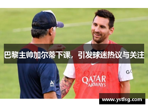 巴黎主帅加尔蒂下课，引发球迷热议与关注